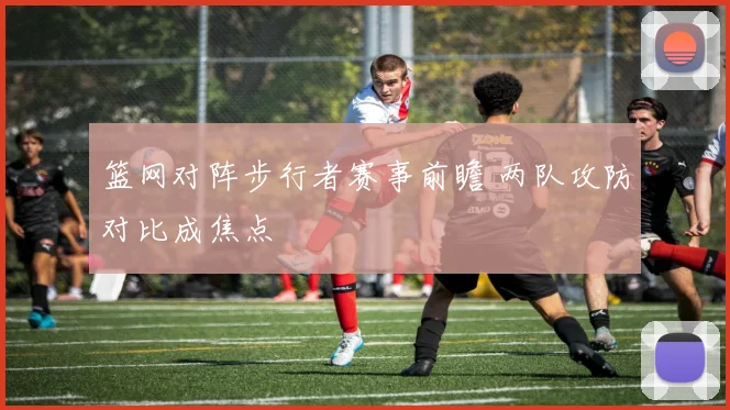 篮网对阵步行者赛事前瞻 两队攻防对比成焦点