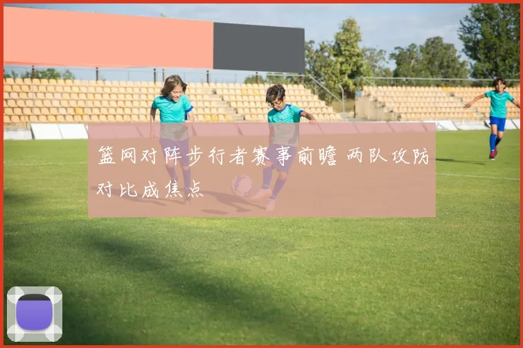 篮网对阵步行者赛事前瞻 两队攻防对比成焦点