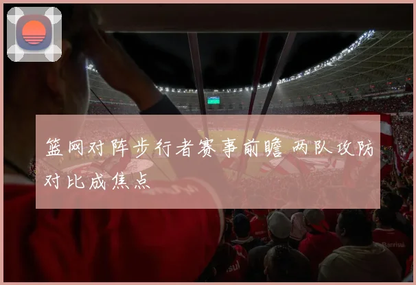 篮网对阵步行者赛事前瞻 两队攻防对比成焦点