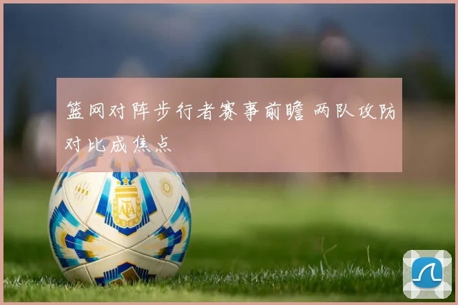 篮网对阵步行者赛事前瞻 两队攻防对比成焦点