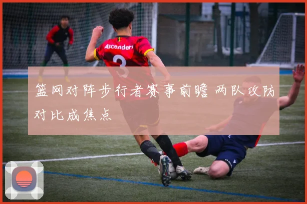 篮网对阵步行者赛事前瞻 两队攻防对比成焦点