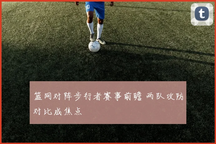 篮网对阵步行者赛事前瞻 两队攻防对比成焦点