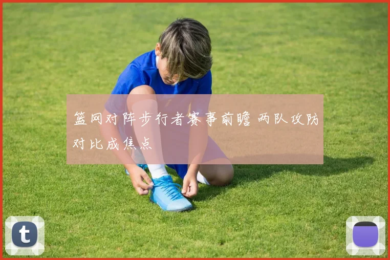 篮网对阵步行者赛事前瞻 两队攻防对比成焦点