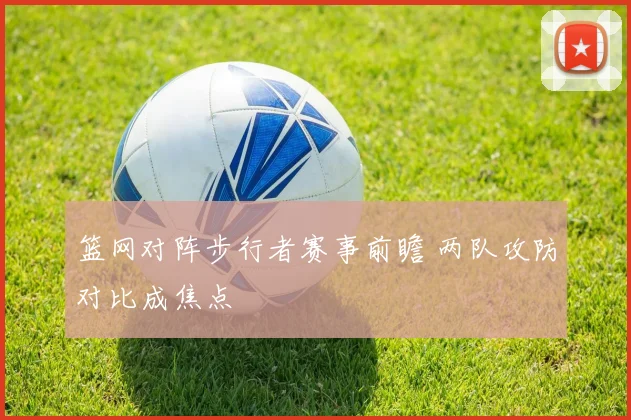 篮网对阵步行者赛事前瞻 两队攻防对比成焦点