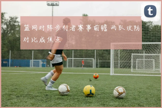 篮网对阵步行者赛事前瞻 两队攻防对比成焦点