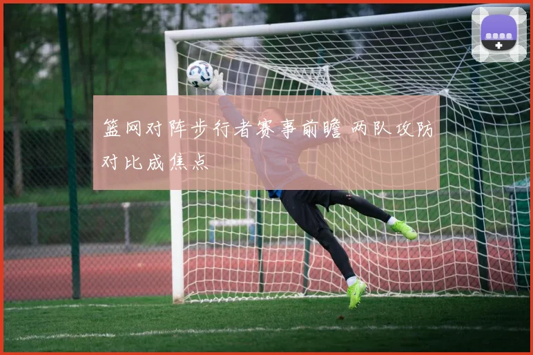篮网对阵步行者赛事前瞻 两队攻防对比成焦点