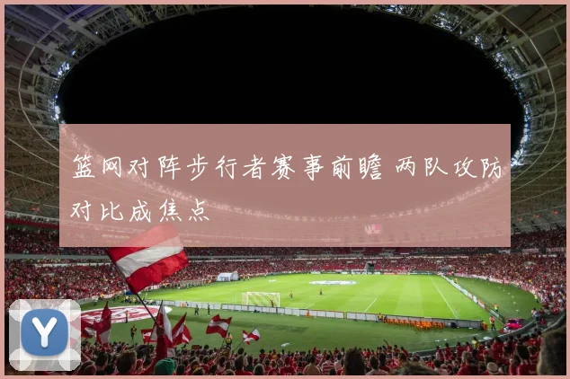 篮网对阵步行者赛事前瞻 两队攻防对比成焦点