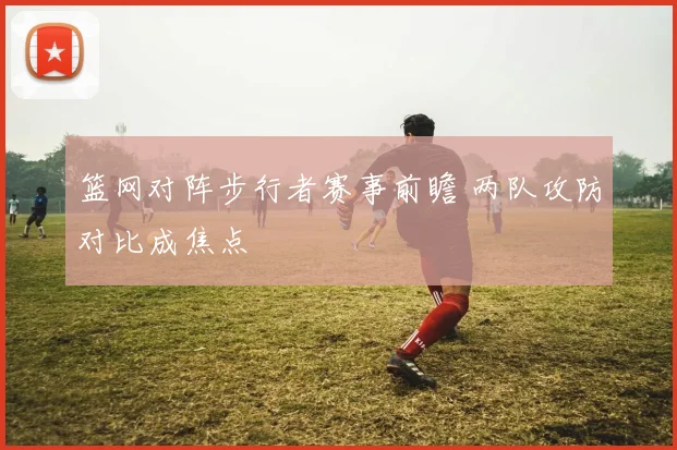 篮网对阵步行者赛事前瞻 两队攻防对比成焦点