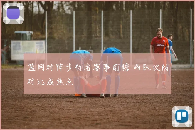 篮网对阵步行者赛事前瞻 两队攻防对比成焦点