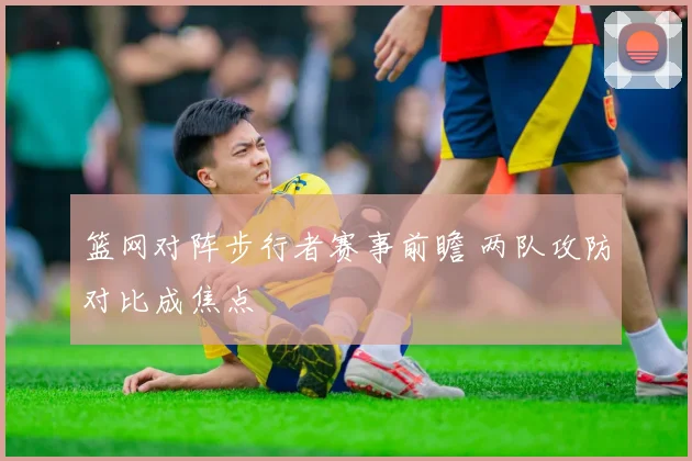 篮网对阵步行者赛事前瞻 两队攻防对比成焦点