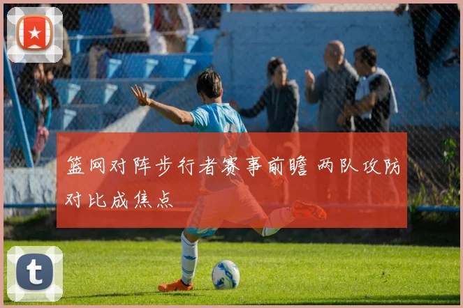 篮网对阵步行者赛事前瞻 两队攻防对比成焦点