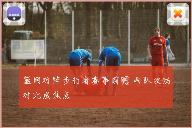篮网对阵步行者赛事前瞻 两队攻防对比成焦点