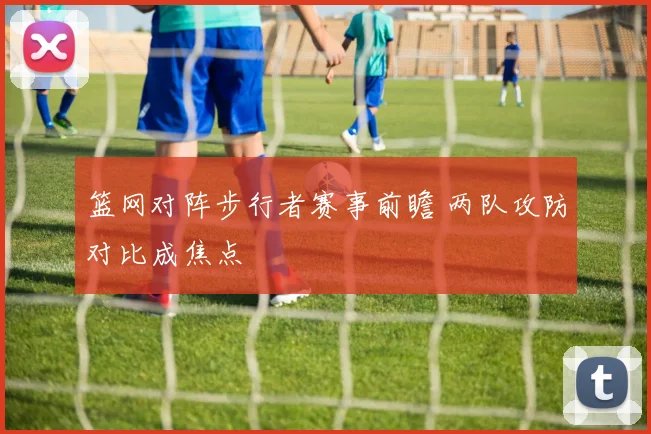 篮网对阵步行者赛事前瞻 两队攻防对比成焦点