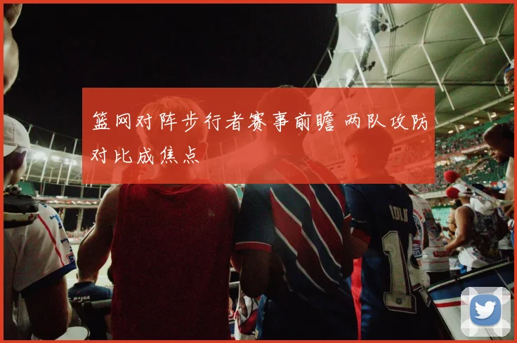 篮网对阵步行者赛事前瞻 两队攻防对比成焦点