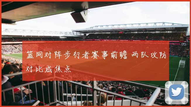 篮网对阵步行者赛事前瞻 两队攻防对比成焦点