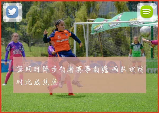 篮网对阵步行者赛事前瞻 两队攻防对比成焦点