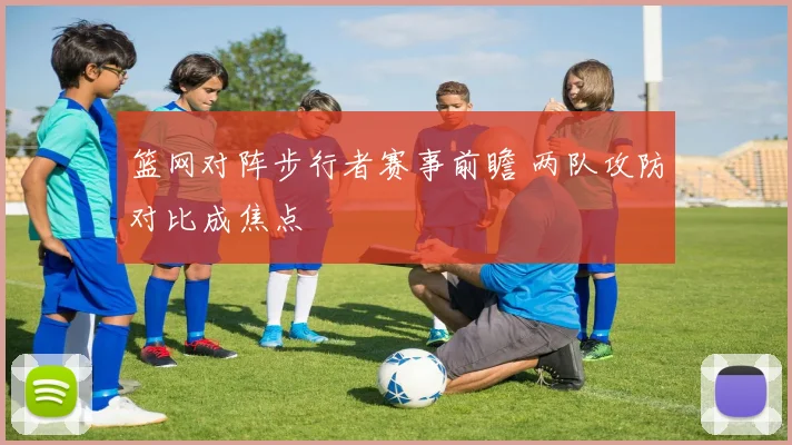 篮网对阵步行者赛事前瞻 两队攻防对比成焦点
