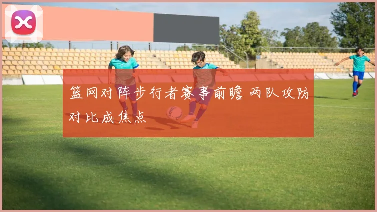 篮网对阵步行者赛事前瞻 两队攻防对比成焦点