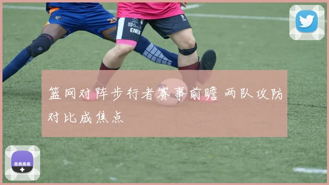 篮网对阵步行者赛事前瞻 两队攻防对比成焦点