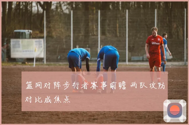 篮网对阵步行者赛事前瞻 两队攻防对比成焦点