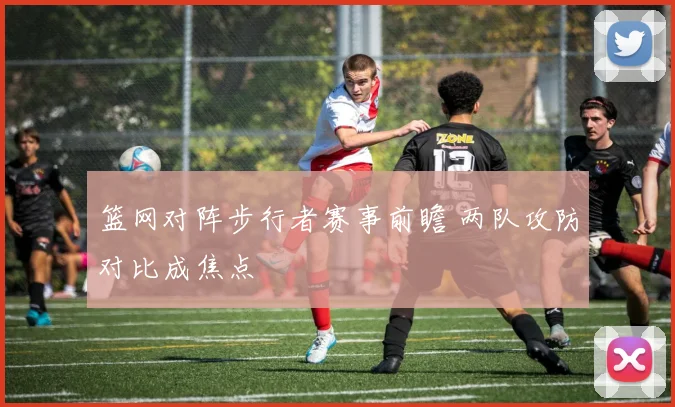篮网对阵步行者赛事前瞻 两队攻防对比成焦点