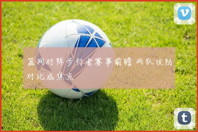 篮网对阵步行者赛事前瞻 两队攻防对比成焦点