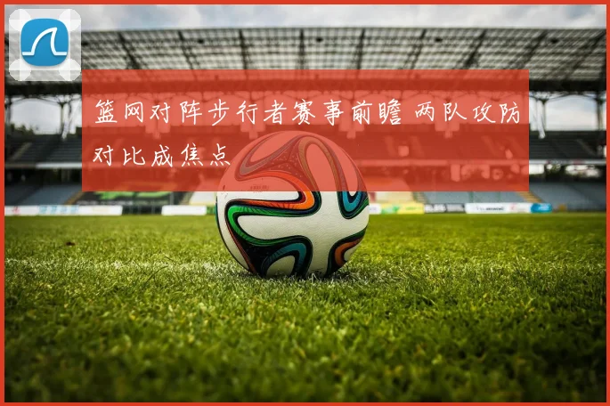 篮网对阵步行者赛事前瞻 两队攻防对比成焦点