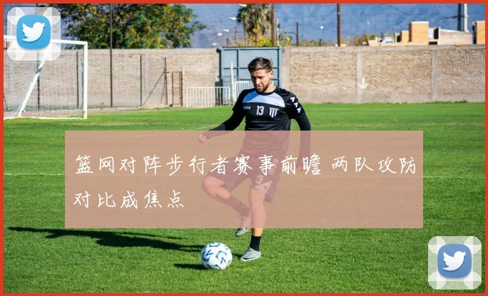 篮网对阵步行者赛事前瞻 两队攻防对比成焦点