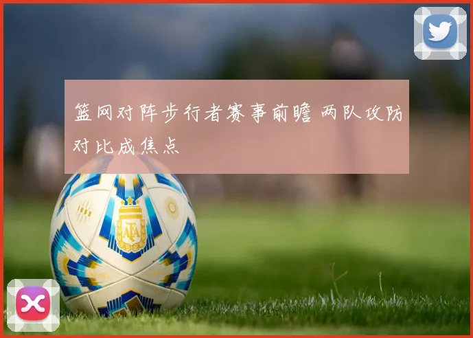 篮网对阵步行者赛事前瞻 两队攻防对比成焦点