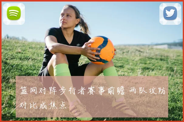 篮网对阵步行者赛事前瞻 两队攻防对比成焦点