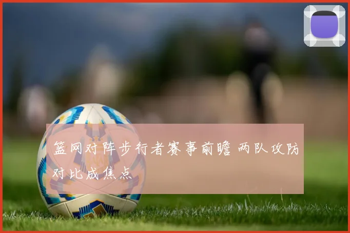 篮网对阵步行者赛事前瞻 两队攻防对比成焦点