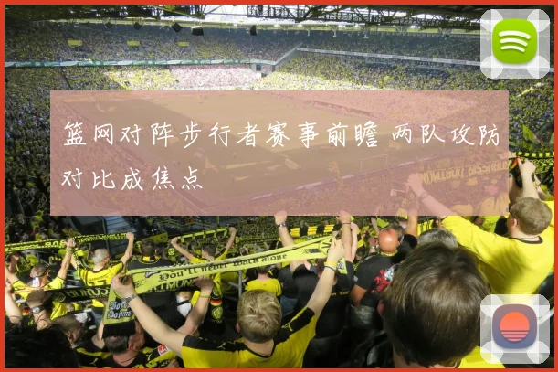 篮网对阵步行者赛事前瞻 两队攻防对比成焦点