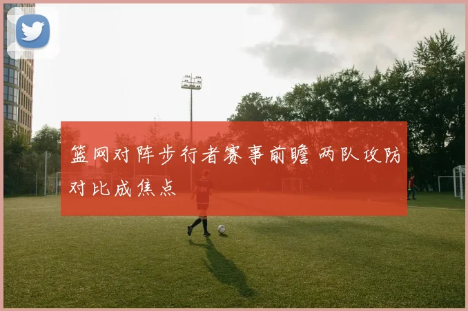 篮网对阵步行者赛事前瞻 两队攻防对比成焦点
