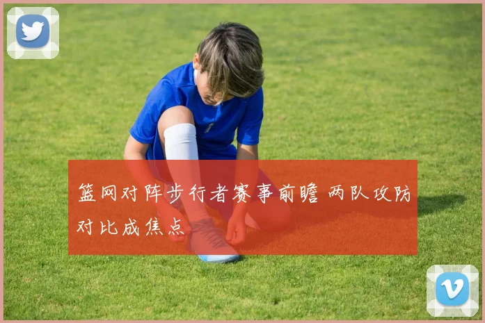 篮网对阵步行者赛事前瞻 两队攻防对比成焦点