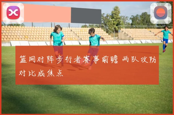 篮网对阵步行者赛事前瞻 两队攻防对比成焦点