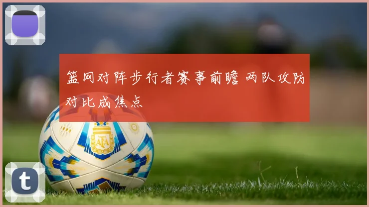篮网对阵步行者赛事前瞻 两队攻防对比成焦点