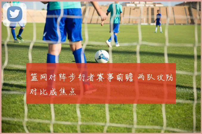 篮网对阵步行者赛事前瞻 两队攻防对比成焦点