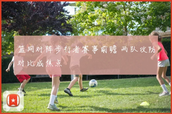 篮网对阵步行者赛事前瞻 两队攻防对比成焦点