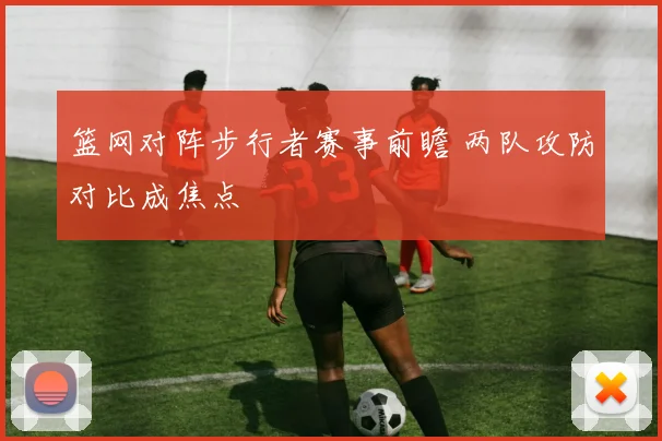 篮网对阵步行者赛事前瞻 两队攻防对比成焦点