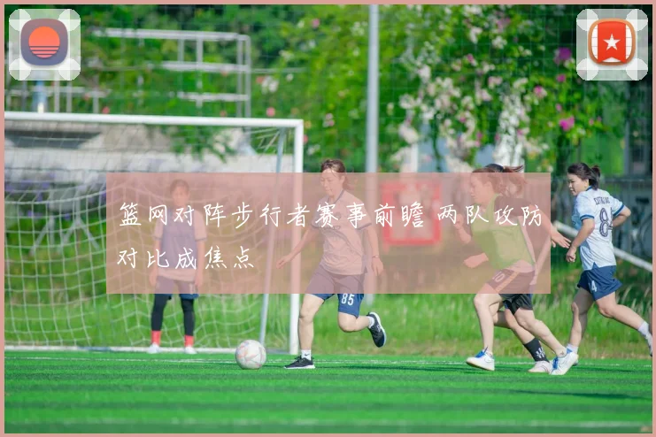 篮网对阵步行者赛事前瞻 两队攻防对比成焦点