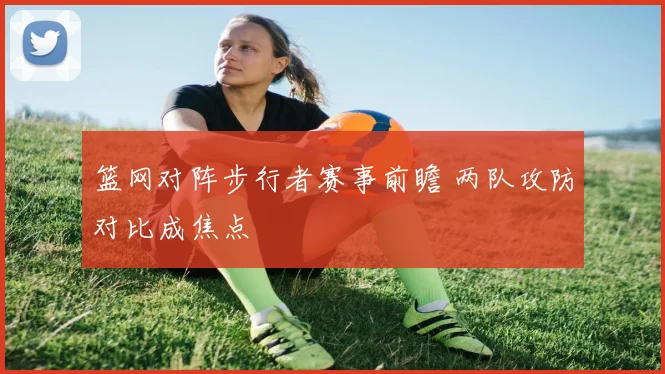 篮网对阵步行者赛事前瞻 两队攻防对比成焦点