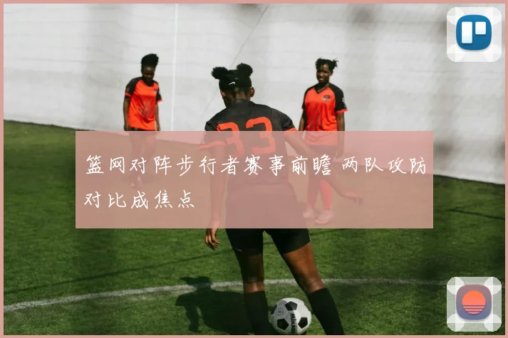 篮网对阵步行者赛事前瞻 两队攻防对比成焦点