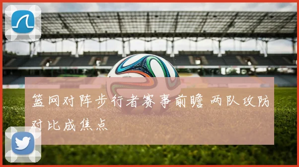 篮网对阵步行者赛事前瞻 两队攻防对比成焦点