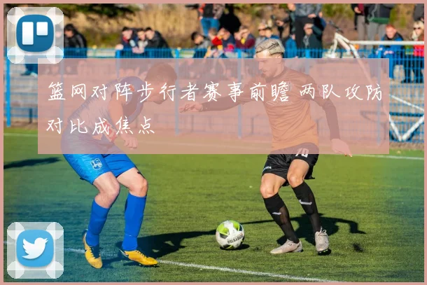 篮网对阵步行者赛事前瞻 两队攻防对比成焦点