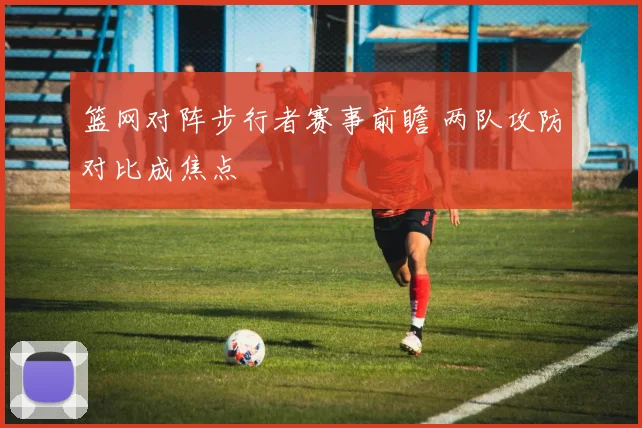 篮网对阵步行者赛事前瞻 两队攻防对比成焦点