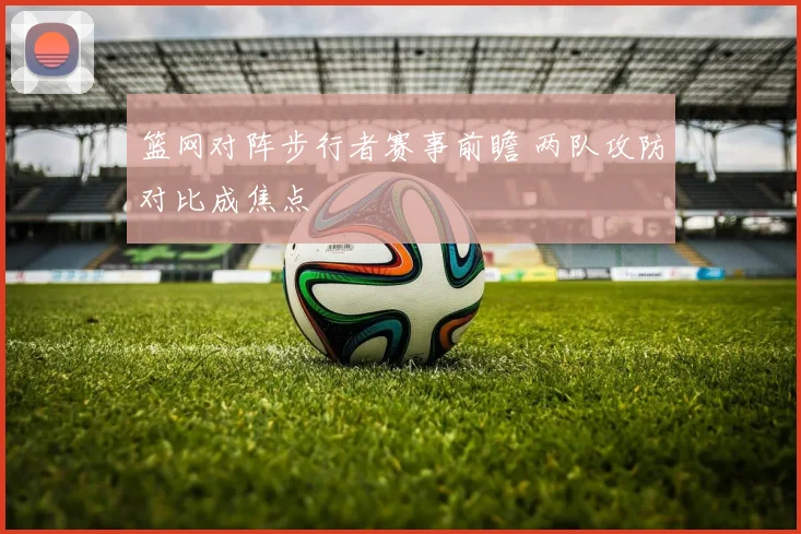 篮网对阵步行者赛事前瞻 两队攻防对比成焦点