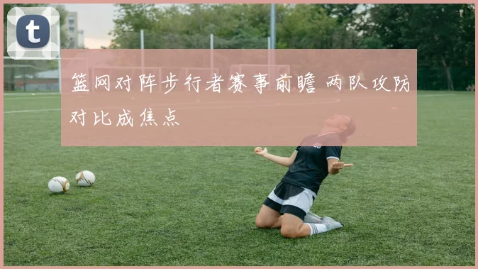 篮网对阵步行者赛事前瞻 两队攻防对比成焦点