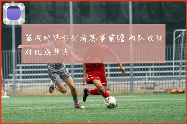 篮网对阵步行者赛事前瞻 两队攻防对比成焦点