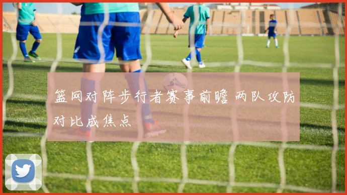 篮网对阵步行者赛事前瞻 两队攻防对比成焦点