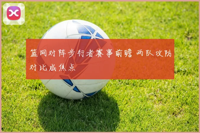 篮网对阵步行者赛事前瞻 两队攻防对比成焦点